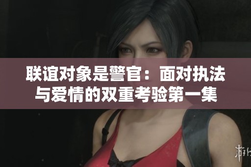 联谊对象是警官：面对执法与爱情的双重考验第一集