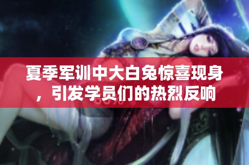 夏季军训中大白兔惊喜现身，引发学员们的热烈反响