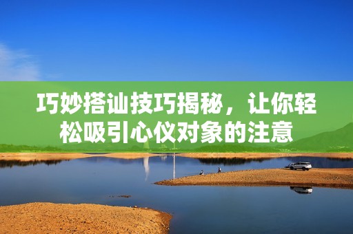 巧妙搭讪技巧揭秘，让你轻松吸引心仪对象的注意
