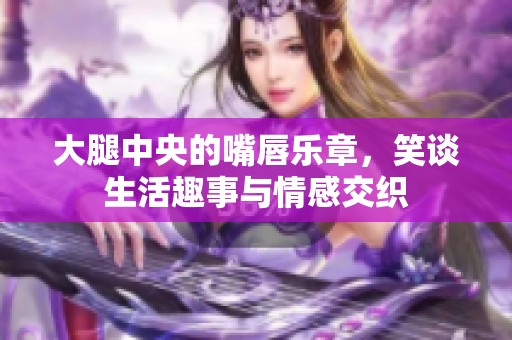 大腿中央的嘴唇乐章，笑谈生活趣事与情感交织