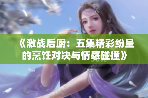 《激战后厨：五集精彩纷呈的烹饪对决与情感碰撞》