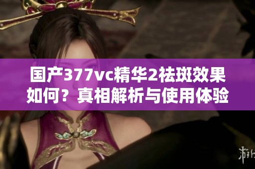 国产377vc精华2祛斑效果如何？真相解析与使用体验分享
