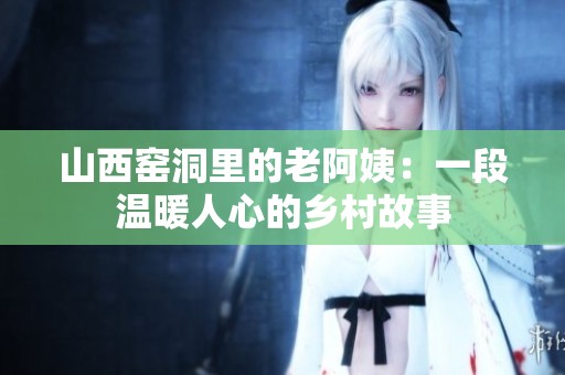 山西窑洞里的老阿姨：一段温暖人心的乡村故事