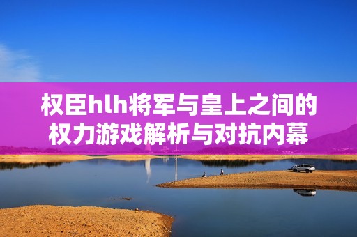 权臣hlh将军与皇上之间的权力游戏解析与对抗内幕