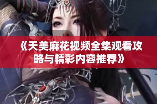 《天美麻花视频全集观看攻略与精彩内容推荐》