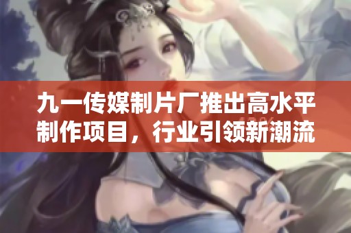 九一传媒制片厂推出高水平制作项目，行业引领新潮流