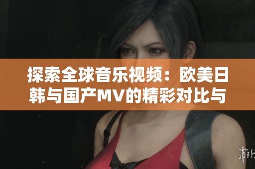 探索全球音乐视频：欧美日韩与国产MV的精彩对比与推荐