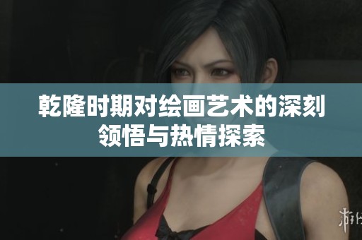 乾隆时期对绘画艺术的深刻领悟与热情探索