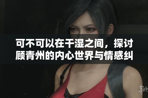 可不可以在干湿之间，探讨顾青州的内心世界与情感纠葛