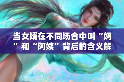 当女婿在不同场合中叫“妈”和“阿姨”背后的含义解析
