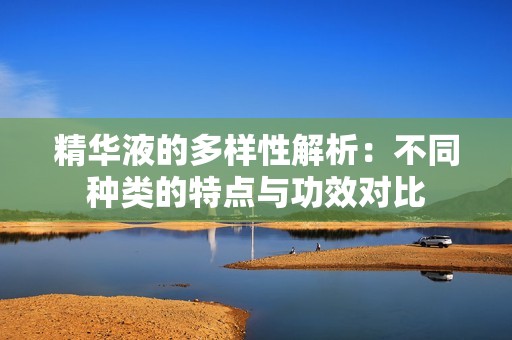 精华液的多样性解析：不同种类的特点与功效对比