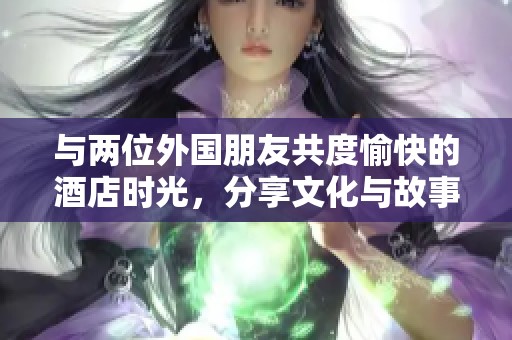 与两位外国朋友共度愉快的酒店时光，分享文化与故事