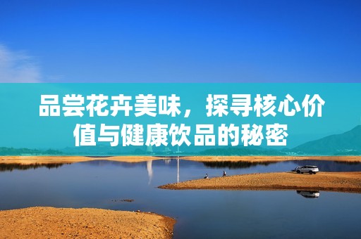 品尝花卉美味，探寻核心价值与健康饮品的秘密