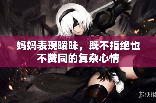 妈妈表现暧昧，既不拒绝也不赞同的复杂心情