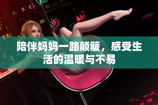 陪伴妈妈一路颠簸，感受生活的温暖与不易