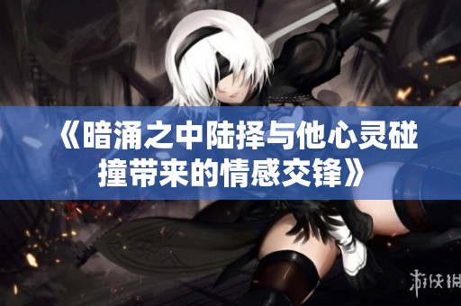 《暗涌之中陆择与他心灵碰撞带来的情感交锋》