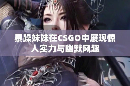 暴躁妹妹在CSGO中展现惊人实力与幽默风趣
