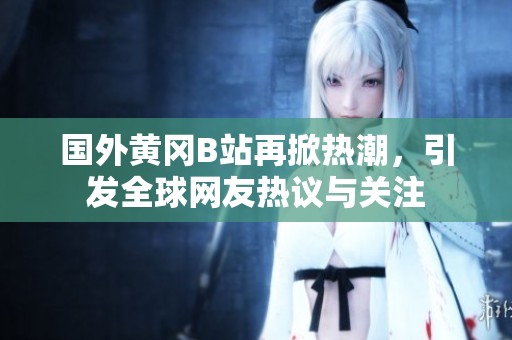 国外黄冈B站再掀热潮，引发全球网友热议与关注