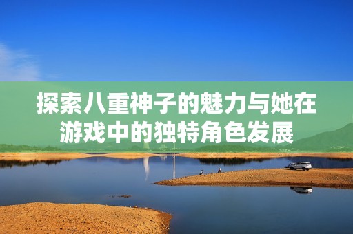 探索八重神子的魅力与她在游戏中的独特角色发展