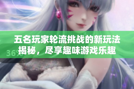 五名玩家轮流挑战的新玩法揭秘，尽享趣味游戏乐趣