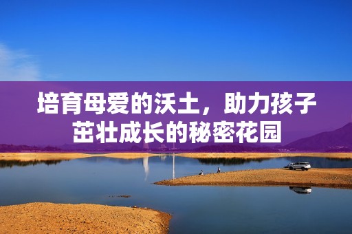 培育母爱的沃土，助力孩子茁壮成长的秘密花园