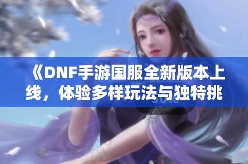 《DNF手游国服全新版本上线，体验多样玩法与独特挑战》