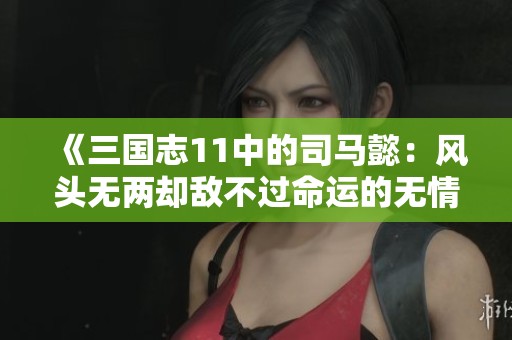 《三国志11中的司马懿：风头无两却敌不过命运的无情欺凌》