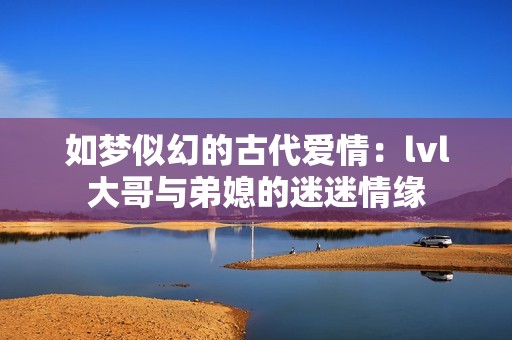 如梦似幻的古代爱情：lvl大哥与弟媳的迷迷情缘