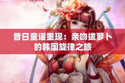 昔日童谣重现：亲吻拔萝卜的韩国旋律之旅