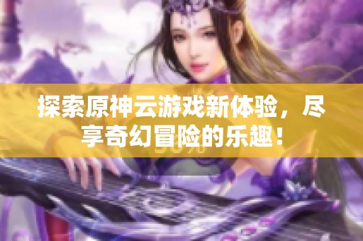 探索原神云游戏新体验，尽享奇幻冒险的乐趣！
