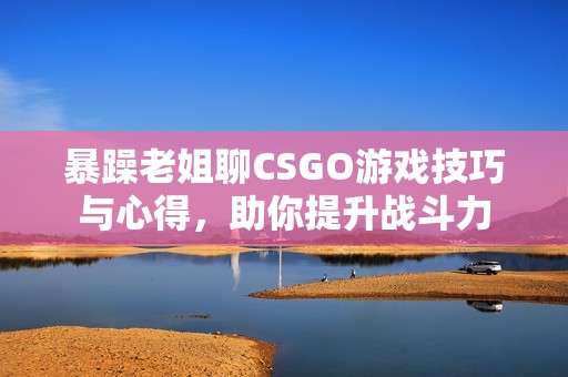 暴躁老姐聊CSGO游戏技巧与心得，助你提升战斗力
