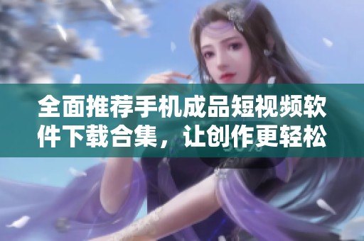 全面推荐手机成品短视频软件下载合集，让创作更轻松