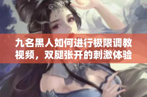 九名黑人如何进行极限调教视频，双腿张开的刺激体验