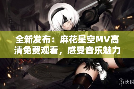 全新发布：麻花星空MV高清免费观看，感受音乐魅力