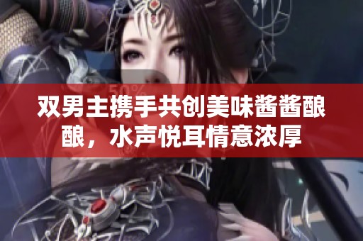 双男主携手共创美味酱酱酿酿，水声悦耳情意浓厚