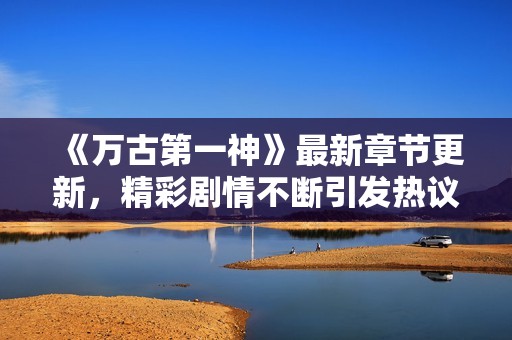 《万古第一神》最新章节更新，精彩剧情不断引发热议