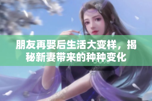 朋友再娶后生活大变样，揭秘新妻带来的种种变化