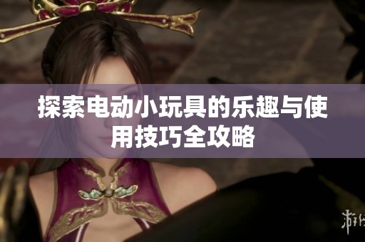 探索电动小玩具的乐趣与使用技巧全攻略