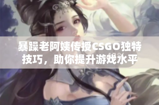 暴躁老阿姨传授CSGO独特技巧，助你提升游戏水平