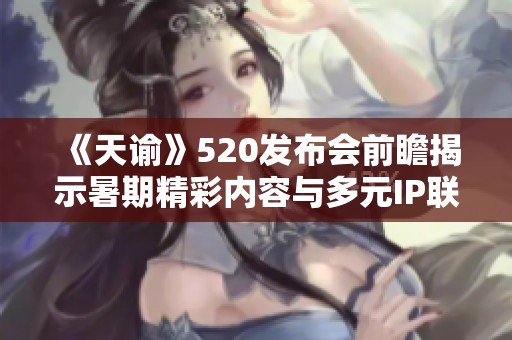 《天谕》520发布会前瞻揭示暑期精彩内容与多元IP联动计划