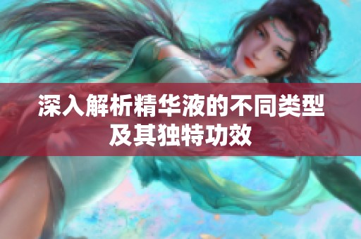 深入解析精华液的不同类型及其独特功效
