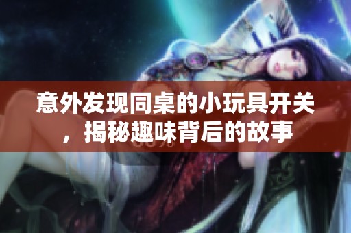 意外发现同桌的小玩具开关，揭秘趣味背后的故事