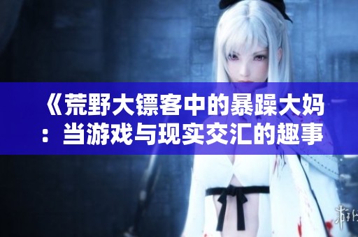《荒野大镖客中的暴躁大妈：当游戏与现实交汇的趣事》
