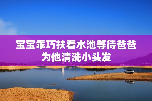 宝宝乖巧扶着水池等待爸爸为他清洗小头发