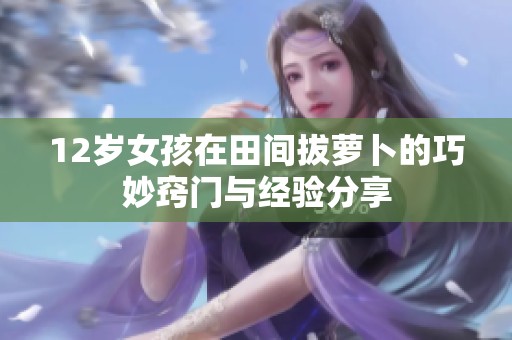 12岁女孩在田间拔萝卜的巧妙窍门与经验分享
