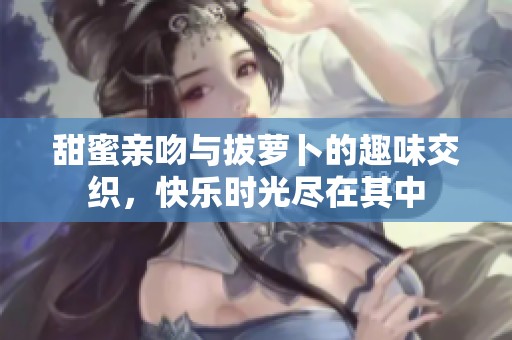 甜蜜亲吻与拔萝卜的趣味交织，快乐时光尽在其中
