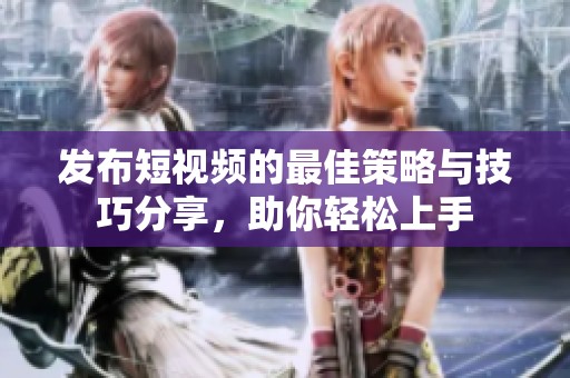 发布短视频的最佳策略与技巧分享，助你轻松上手