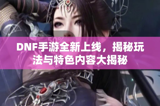 DNF手游全新上线，揭秘玩法与特色内容大揭秘