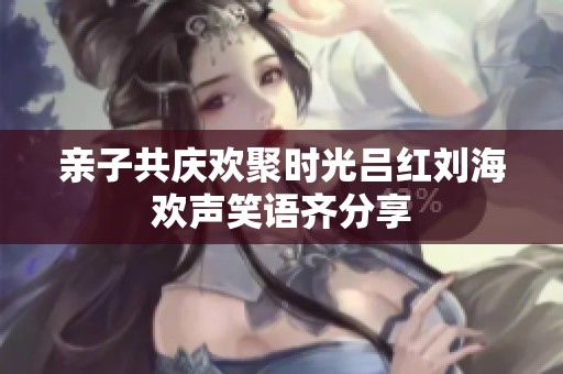 亲子共庆欢聚时光吕红刘海欢声笑语齐分享