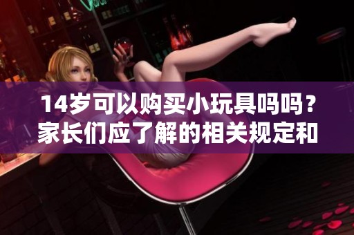 14岁可以购买小玩具吗吗？家长们应了解的相关规定和注意事项